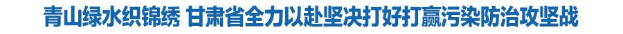 青山綠水織錦繡 甘肅省全力以赴堅決打好打贏污染防治攻堅戰