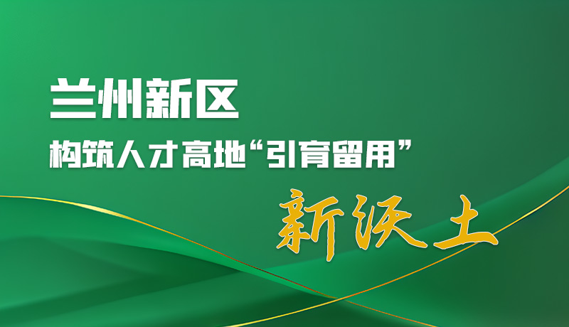 圖解|蘭州新區(qū)：構(gòu)筑人才高地“引育留用”新沃土